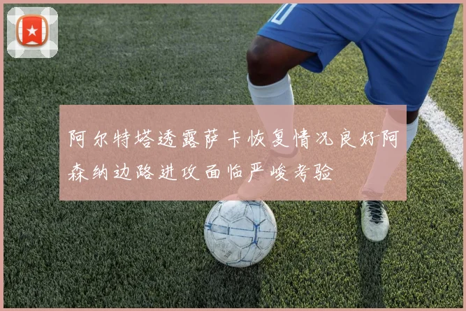 阿尔特塔透露萨卡恢复情况良好阿森纳边路进攻面临严峻考验