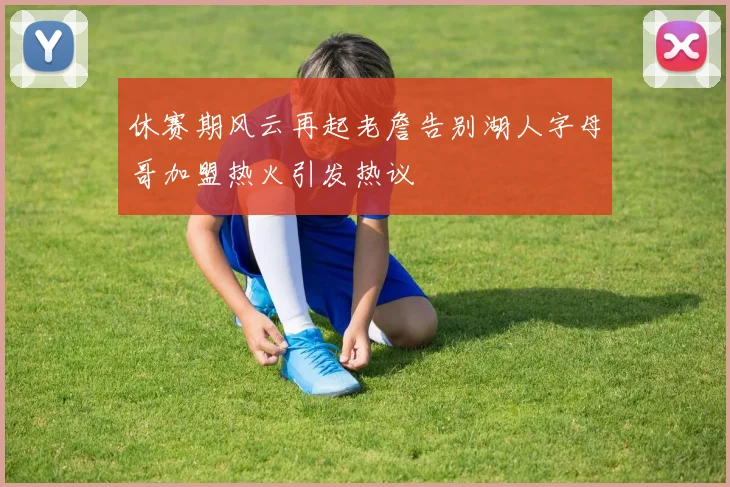 休赛期风云再起老詹告别湖人字母哥加盟热火引发热议