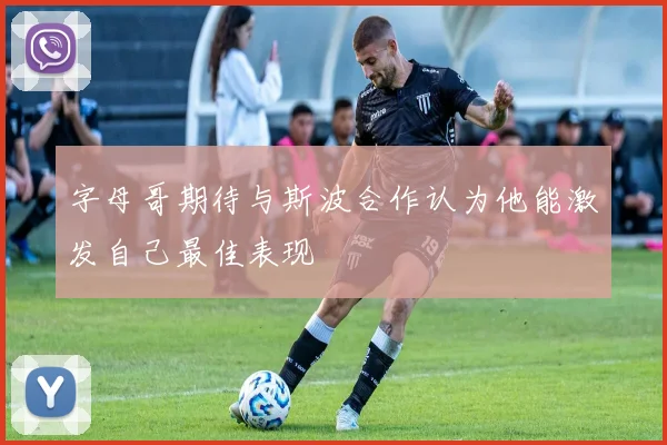 字母哥期待与斯波合作认为他能激发自己最佳表现