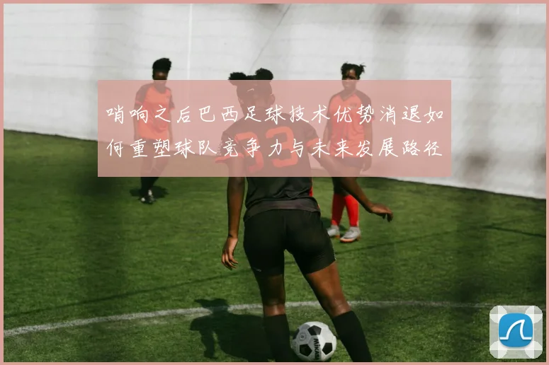 哨响之后巴西足球技术优势消退如何重塑球队竞争力与未来发展路径