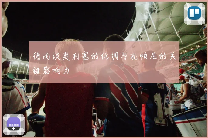 德尚谈奥利塞的低调与孔帕尼的关键影响力
