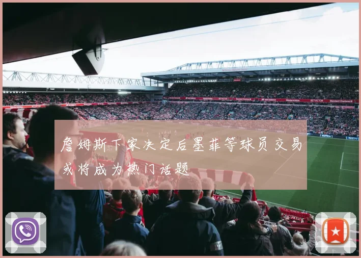 詹姆斯下家决定后墨菲等球员交易或将成为热门话题