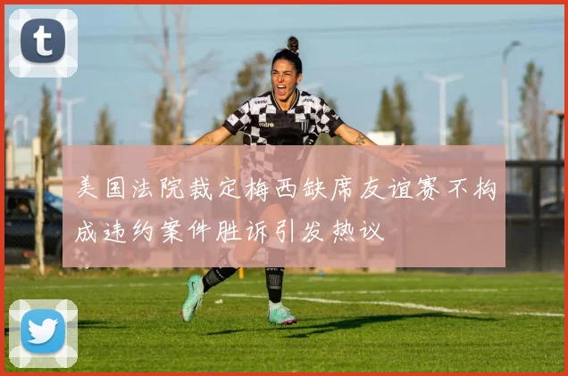 美国法院裁定梅西缺席友谊赛不构成违约案件胜诉引发热议
