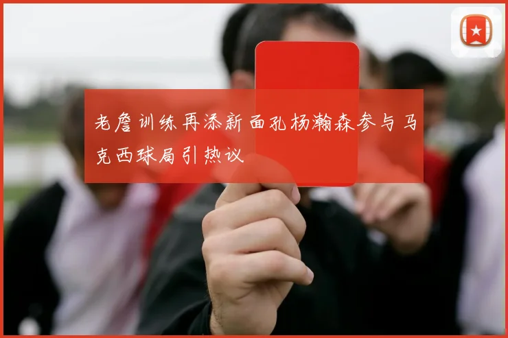 老詹训练再添新面孔杨瀚森参与马克西球局引热议