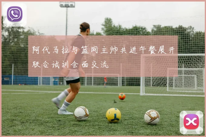 阿代马拉与篮网主帅共进午餐展开联合试训会面交流