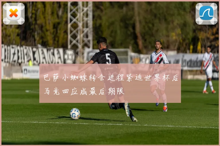 巴萨小蜘蛛转会进程紧迫世界杯后马竞回应成最后期限