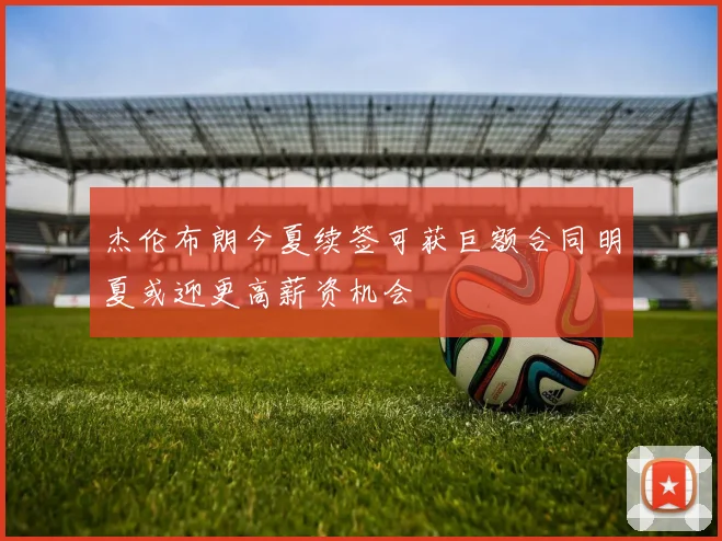 杰伦布朗今夏续签可获巨额合同明夏或迎更高薪资机会