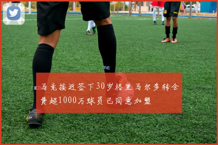 马竞接近签下30岁格里马尔多转会费超1000万球员已同意加盟