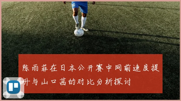 陈雨菲在日本公开赛中网前速度提升与山口茜的对比分析探讨