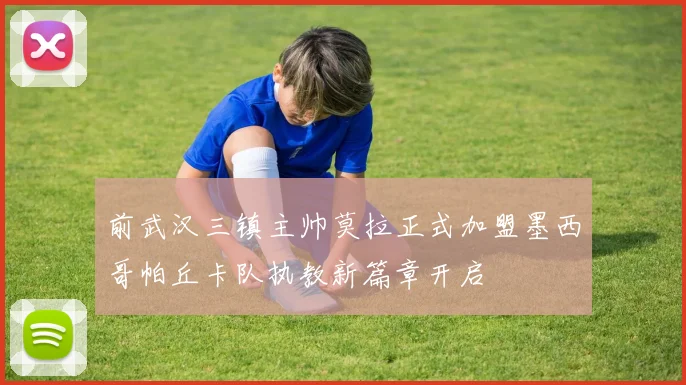 前武汉三镇主帅莫拉正式加盟墨西哥帕丘卡队执教新篇章开启