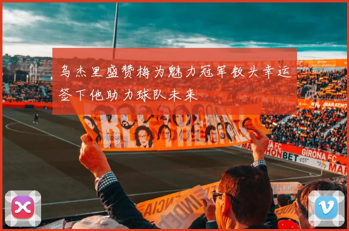 乌杰里盛赞梅为魅力冠军教头幸运签下他助力球队未来