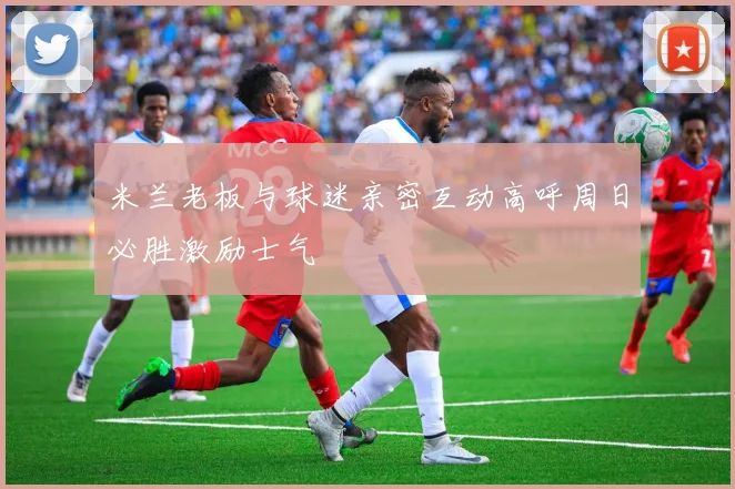 米兰老板与球迷亲密互动高呼周日必胜激励士气