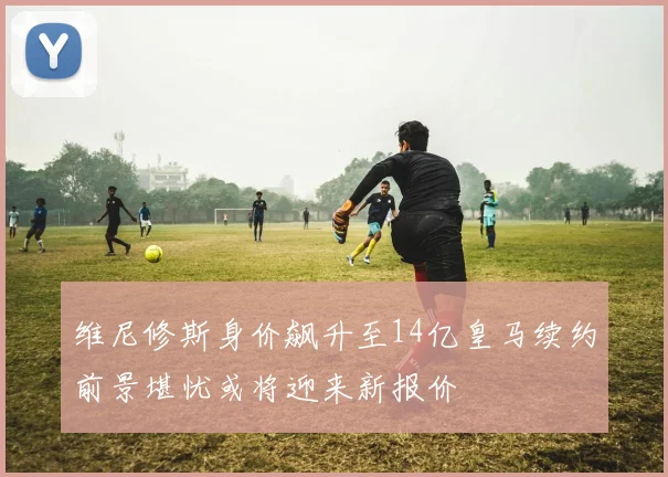 维尼修斯身价飙升至14亿皇马续约前景堪忧或将迎来新报价