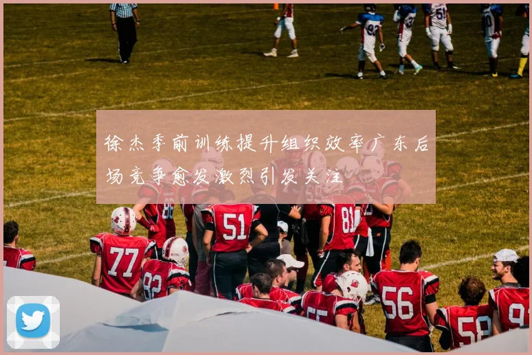 徐杰季前训练提升组织效率广东后场竞争愈发激烈引发关注