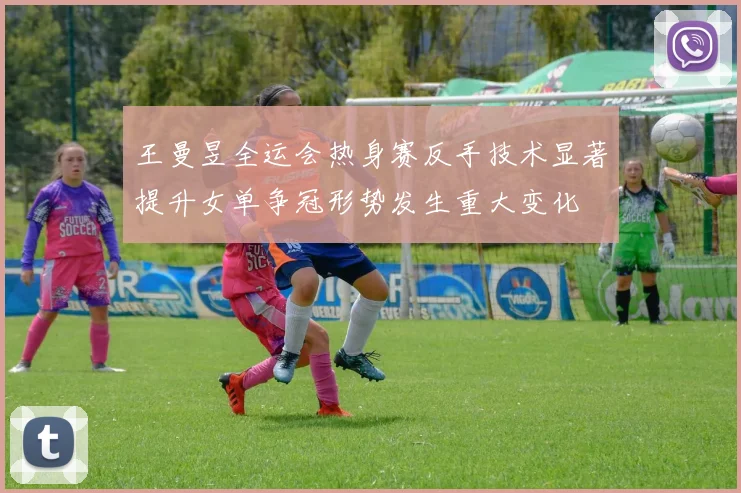 王曼昱全运会热身赛反手技术显著提升女单争冠形势发生重大变化