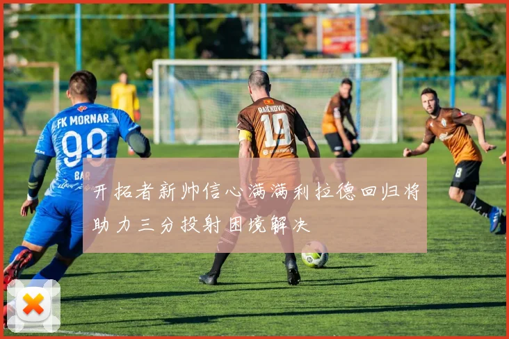 开拓者新帅信心满满利拉德回归将助力三分投射困境解决